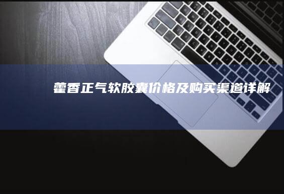 藿香正气软胶囊价格及购买渠道详解